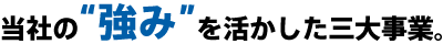 当社の強みを活かした三大事業。
